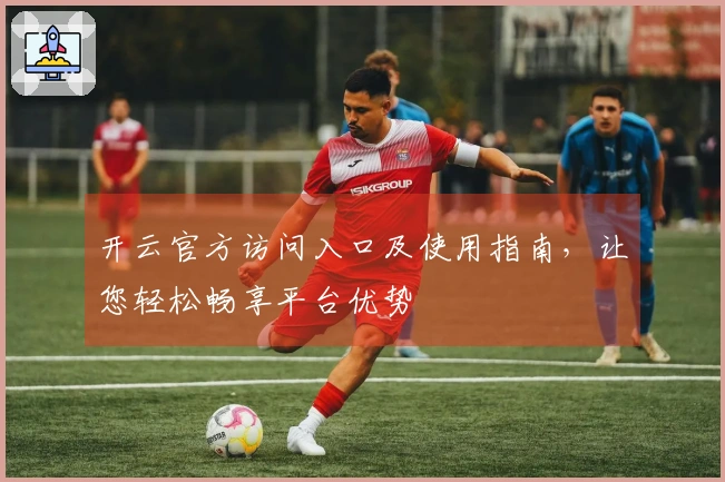 开云官方访问入口及使用指南，让您轻松畅享平台优势