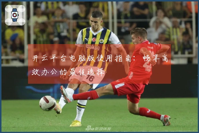 开云平台电脑版使用指南：畅享高效办公的最佳选择